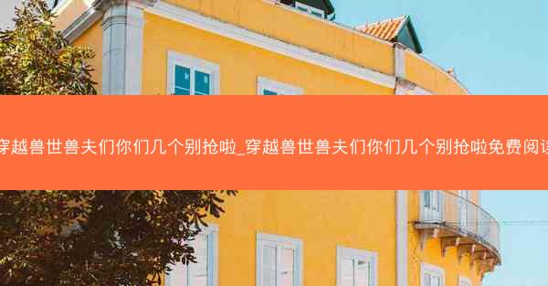 穿越兽世兽夫们你们几个别抢啦_穿越兽世兽夫们你们几个别抢啦免费阅读