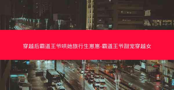 穿越后霸道王爷哄她旅行生崽崽-霸道王爷甜宠穿越女