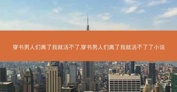穿书男人们离了我就活不了,穿书男人们离了我就活不了了小说