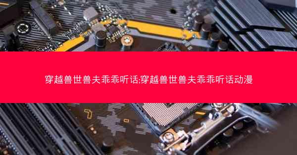 穿越兽世兽夫乖乖听话;穿越兽世兽夫乖乖听话动漫