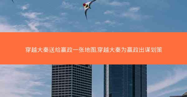 穿越大秦送给赢政一张地图,穿越大秦为嬴政出谋划策