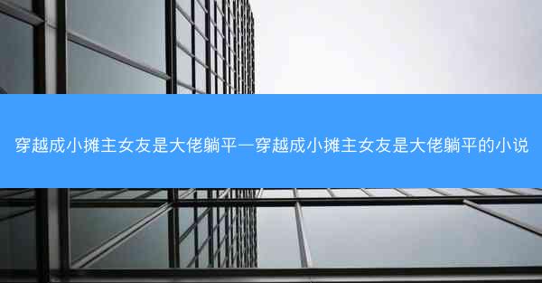 穿越成小摊主女友是大佬躺平—穿越成小摊主女友是大佬躺平的小说
