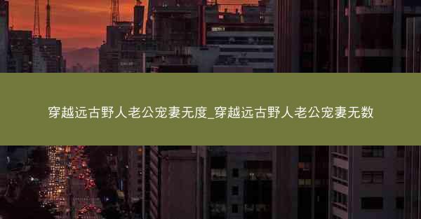 穿越远古野人老公宠妻无度_穿越远古野人老公宠妻无数