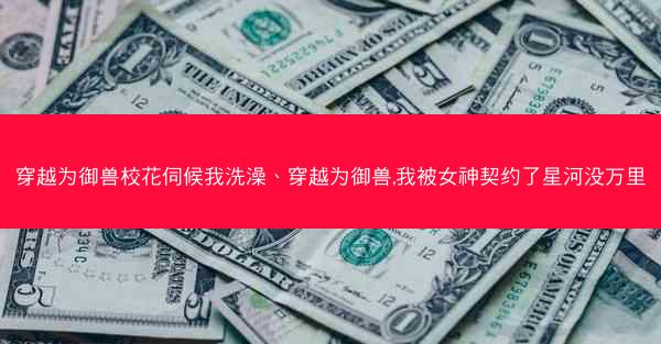 穿越为御兽校花伺候我洗澡、穿越为御兽,我被女神契约了星河没万里 穿越为御兽校花伺候我洗澡、穿越为御兽,我被女神契约了星河没万里