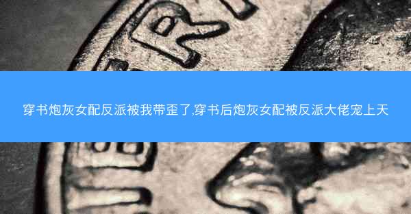穿书炮灰女配反派被我带歪了,穿书后炮灰女配被反派大佬宠上天