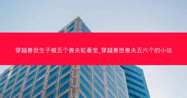 穿越兽世生子被五个兽夫轮番宠_穿越兽世兽夫五六个的小说