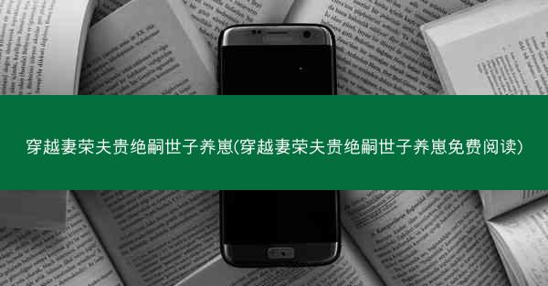 穿越妻荣夫贵绝嗣世子养崽(穿越妻荣夫贵绝嗣世子养崽免费阅读) 穿越妻荣夫贵绝嗣世子养崽(穿越妻荣夫贵绝嗣世子养崽免费阅读)
