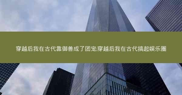 穿越后我在古代靠御兽成了团宠;穿越后我在古代搞起娱乐圈