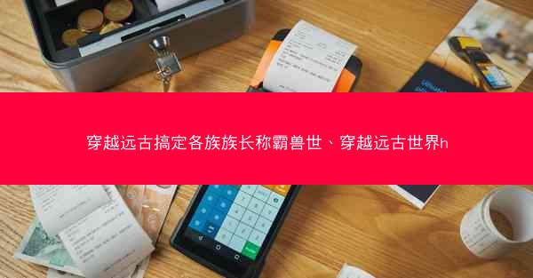 穿越远古搞定各族族长称霸兽世、穿越远古世界h