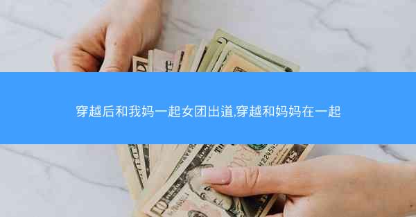 穿越后和我妈一起女团出道,穿越和妈妈在一起