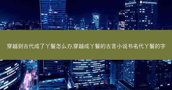 穿越到古代成了丫鬟怎么办,穿越成丫鬟的古言小说书名代丫鬟的字