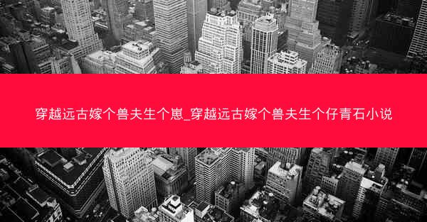 穿越远古嫁个兽夫生个崽_穿越远古嫁个兽夫生个仔青石小说