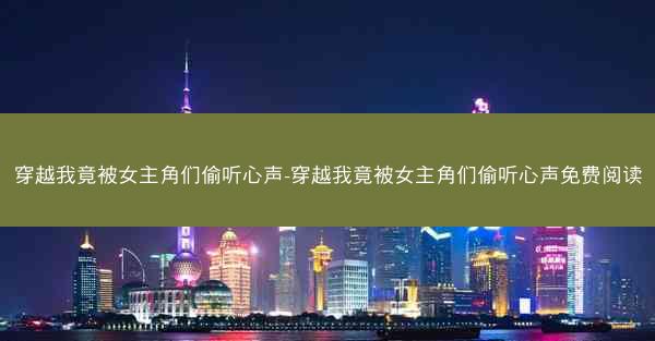 穿越我竟被女主角们偷听心声-穿越我竟被女主角们偷听心声免费阅读