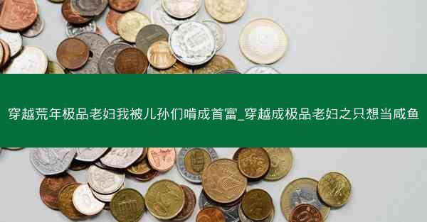 穿越荒年极品老妇我被儿孙们啃成首富_穿越成极品老妇之只想当咸鱼 穿越荒年极品老妇我被儿孙们啃成首富_穿越成极品老妇之只想当咸鱼