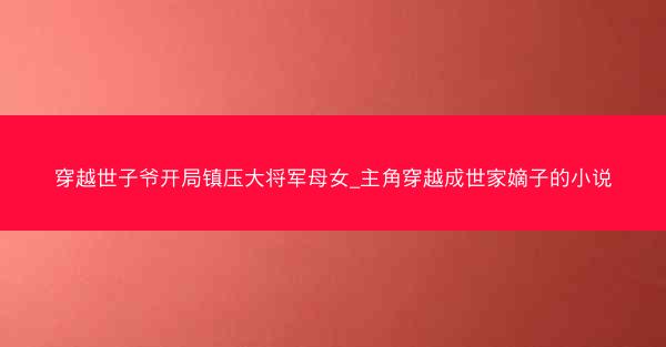 穿越世子爷开局镇压大将军母女_主角穿越成世家嫡子的小说