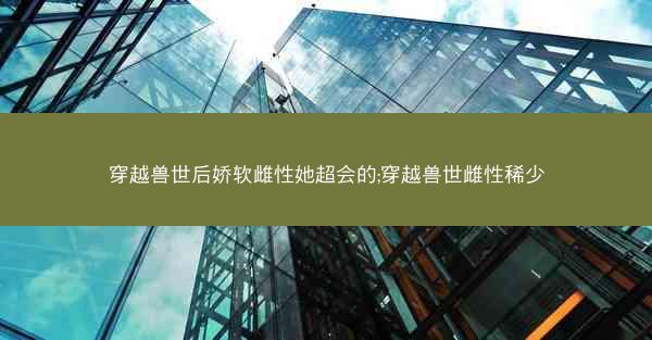 穿越兽世后娇软雌性她超会的;穿越兽世雌性稀少