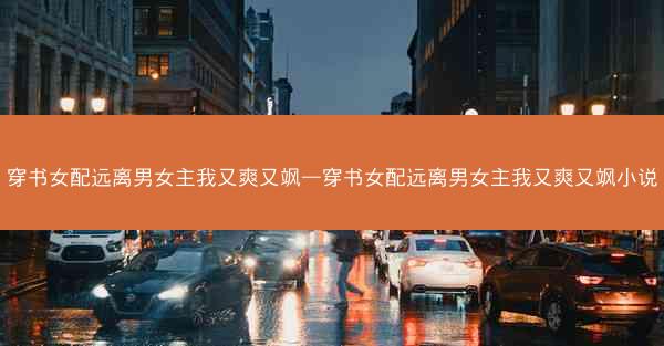 穿书女配远离男女主我又爽又飒—穿书女配远离男女主我又爽又飒小说