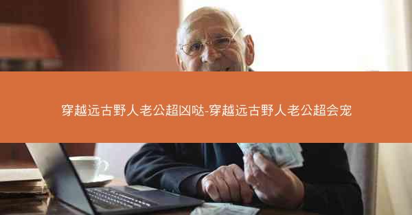 穿越远古野人老公超凶哒-穿越远古野人老公超会宠