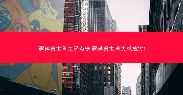 穿越兽世兽夫轻点宠,穿越兽世兽夫求放过!
