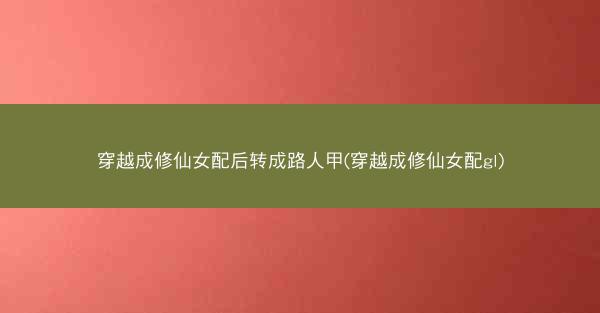 穿越成修仙女配后转成路人甲(穿越成修仙女配gl)