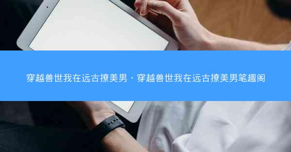 穿越兽世我在远古撩美男、穿越兽世我在远古撩美男笔趣阁