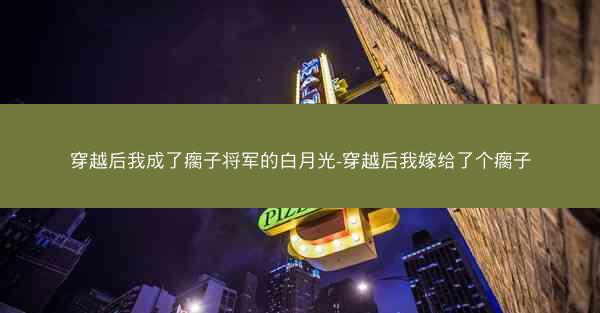 穿越后我成了瘸子将军的白月光-穿越后我嫁给了个瘸子