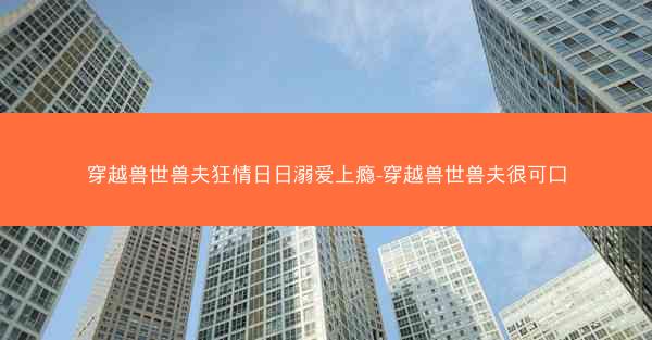 穿越兽世兽夫狂情日日溺爱上瘾-穿越兽世兽夫很可口 穿越兽世兽夫狂情日日溺爱上瘾-穿越兽世兽夫很可口