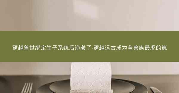 穿越兽世绑定生子系统后逆袭了-穿越远古成为全兽族最虎的崽
