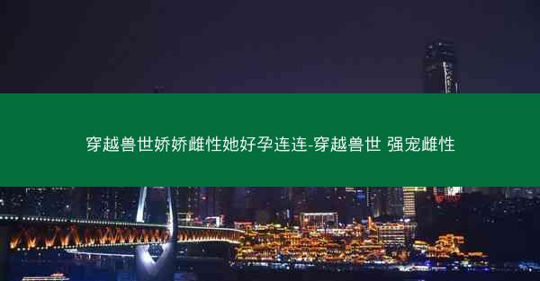 穿越兽世娇娇雌性她好孕连连-穿越兽世 强宠雌性