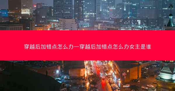 穿越后加错点怎么办—穿越后加错点怎么办女主是谁