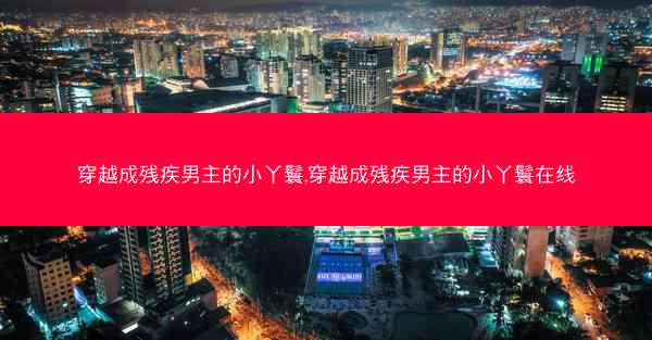 穿越成残疾男主的小丫鬟,穿越成残疾男主的小丫鬟在线