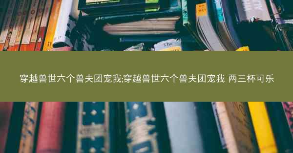 穿越兽世六个兽夫团宠我;穿越兽世六个兽夫团宠我 两三杯可乐
