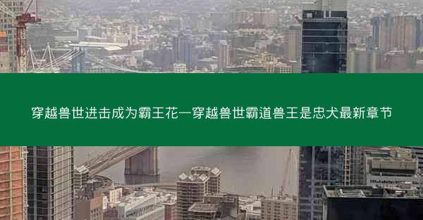 穿越兽世进击成为霸王花—穿越兽世霸道兽王是忠犬最新章节
