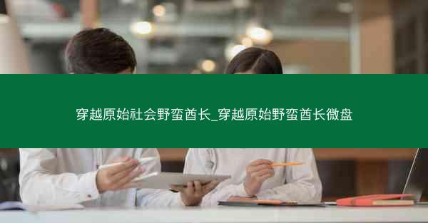 穿越原始社会野蛮酋长_穿越原始野蛮酋长微盘