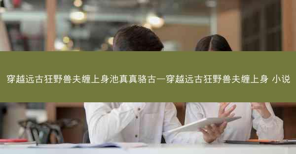 穿越远古狂野兽夫缠上身池真真骆古—穿越远古狂野兽夫缠上身 小说