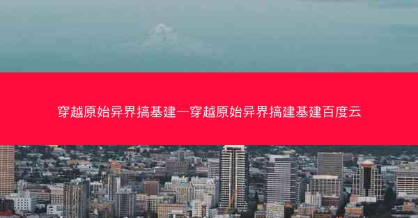 穿越原始异界搞基建—穿越原始异界搞建基建百度云 穿越原始异界搞基建—穿越原始异界搞建基建百度云