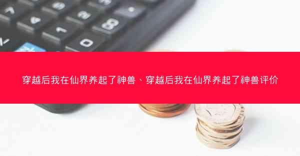 穿越后我在仙界养起了神兽、穿越后我在仙界养起了神兽评价 穿越后我在仙界养起了神兽、穿越后我在仙界养起了神兽评价