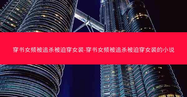 穿书女频被追杀被迫穿女装-穿书女频被追杀被迫穿女装的小说