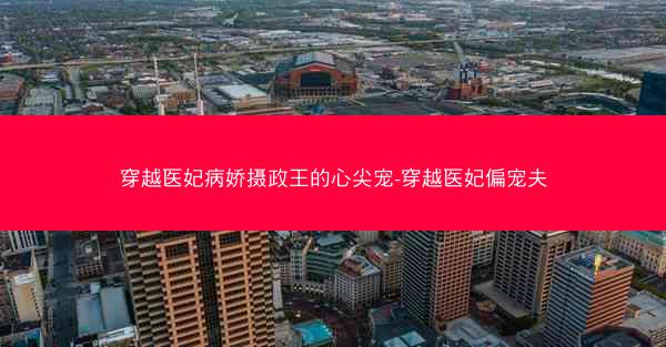 穿越医妃病娇摄政王的心尖宠-穿越医妃偏宠夫