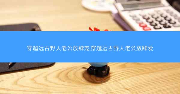 穿越远古野人老公放肆宠,穿越远古野人老公放肆爱