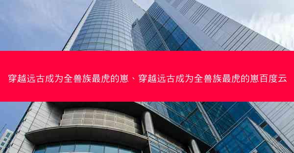 穿越远古成为全兽族最虎的崽、穿越远古成为全兽族最虎的崽百度云
