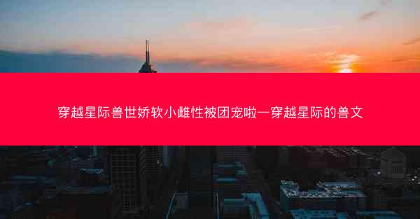 穿越星际兽世娇软小雌性被团宠啦—穿越星际的兽文 穿越星际兽世娇软小雌性被团宠啦—穿越星际的兽文