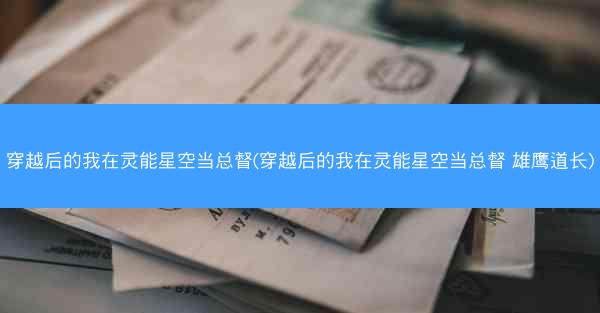 穿越后的我在灵能星空当总督(穿越后的我在灵能星空当总督 雄鹰道长)