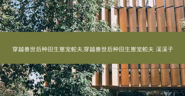 穿越兽世后种田生崽宠蛇夫,穿越兽世后种田生崽宠蛇夫 溪溪子