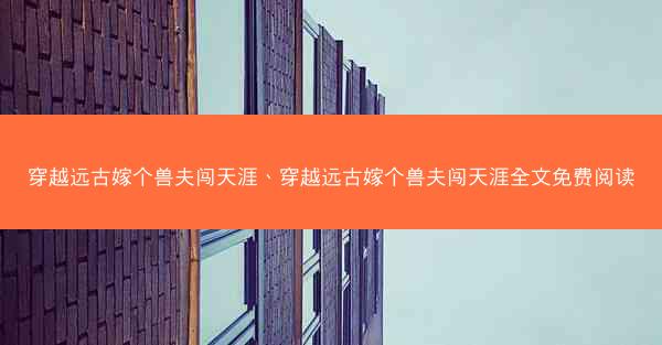 穿越远古嫁个兽夫闯天涯、穿越远古嫁个兽夫闯天涯全文免费阅读