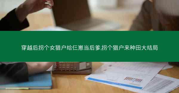 穿越后拐个女猎户给仨崽当后爹,拐个猎户来种田大结局 穿越后拐个女猎户给仨崽当后爹,拐个猎户来种田大结局