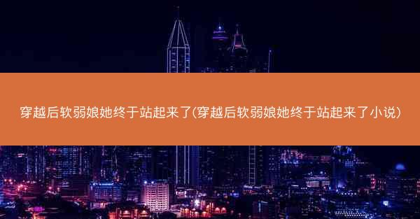 穿越后软弱娘她终于站起来了(穿越后软弱娘她终于站起来了小说)