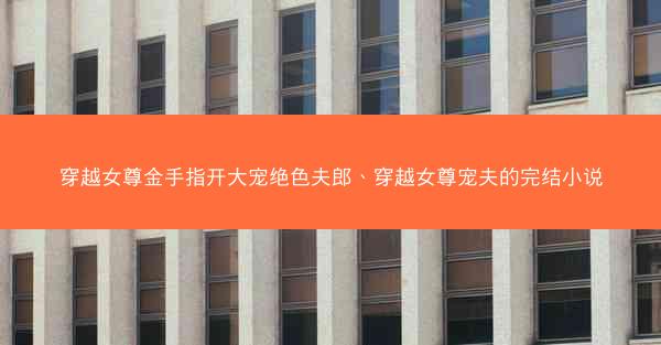 穿越女尊金手指开大宠绝色夫郎、穿越女尊宠夫的完结小说 穿越女尊金手指开大宠绝色夫郎、穿越女尊宠夫的完结小说