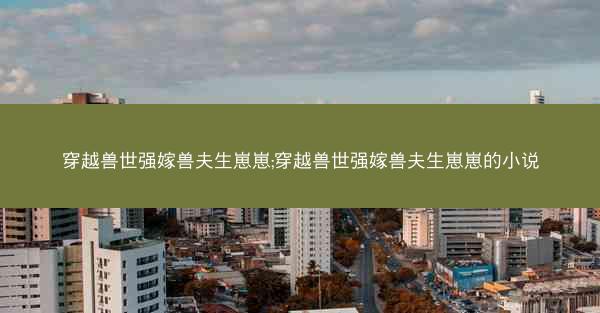 穿越兽世强嫁兽夫生崽崽;穿越兽世强嫁兽夫生崽崽的小说