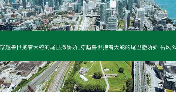 穿越兽世抱着大蛇的尾巴撒娇娇_穿越兽世抱着大蛇的尾巴撒娇娇 岳风幺